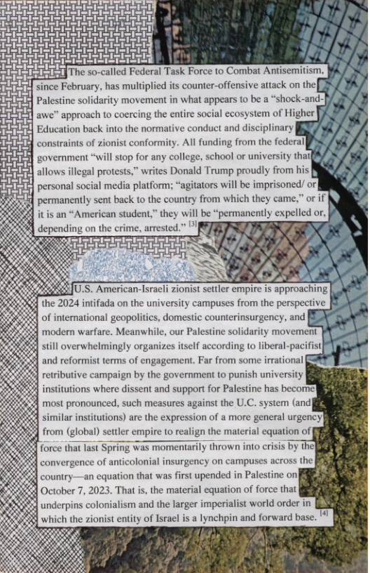 awe” approach to coercing the entire social ecosystem of Higher [ > Education back into the normative conduct and disciplinary [ ’ d’ st conformity. All funding from the federal ’,I’ L/ government “wil \lnp for any college, school or university thal v,’,’l‘ R/ permanently sent back o the country from which they came,” or if be “permanently expelled or, still mgrwhtlmmb\y organizes itself according to liberal-pa and reformist terms of engagement. Far from some irrational force that last Spring was momentarily thrown into crisis by the} convergence of anticolonial insurgency on campuses across the| country—an equation that was first upended in Palestine on| October 7, 2023. That is, the material equation of force that undcrpm colonialism and the larger imperialist world order in d which the zionist entity of Israel is a lynchpin and forward base. ’